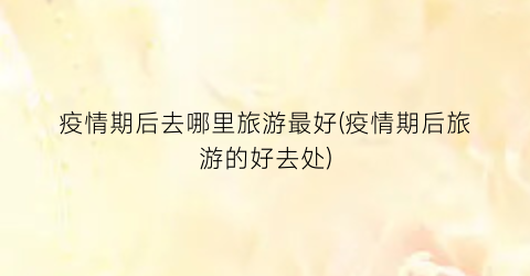 疫情期后去哪里旅游最好(疫情期后旅游的好去处)