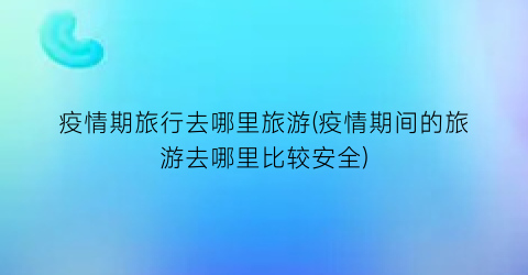 疫情期旅行去哪里旅游(疫情期间的旅游去哪里比较安全)