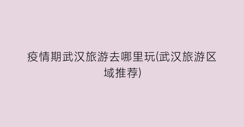 疫情期武汉旅游去哪里玩(武汉旅游区域推荐)