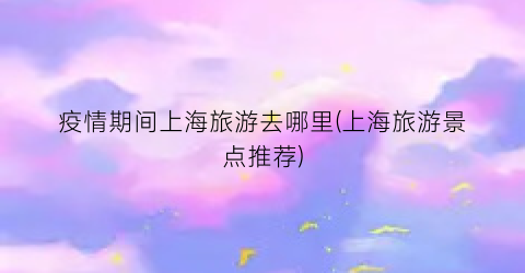 疫情期间上海旅游去哪里(上海旅游景点推荐)