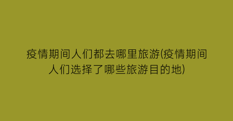 疫情期间人们都去哪里旅游(疫情期间人们选择了哪些旅游目的地)