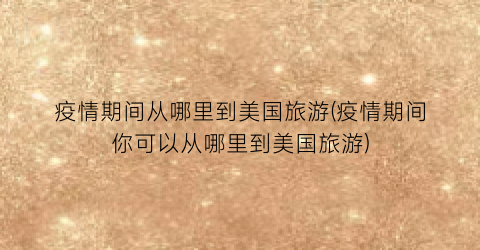 疫情期间从哪里到美国旅游(疫情期间你可以从哪里到美国旅游)