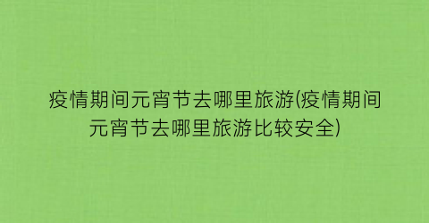 疫情期间元宵节去哪里旅游(疫情期间元宵节去哪里旅游比较安全)