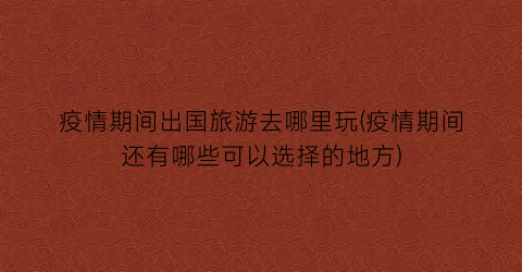 疫情期间出国旅游去哪里玩(疫情期间还有哪些可以选择的地方)
