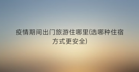 疫情期间出门旅游住哪里(选哪种住宿方式更安全)