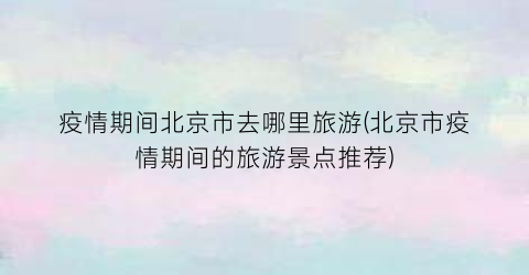 疫情期间北京市去哪里旅游(北京市疫情期间的旅游景点推荐)
