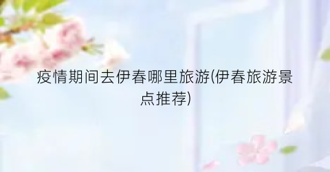 疫情期间去伊春哪里旅游(伊春旅游景点推荐)