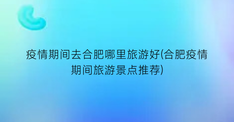 疫情期间去合肥哪里旅游好(合肥疫情期间旅游景点推荐)