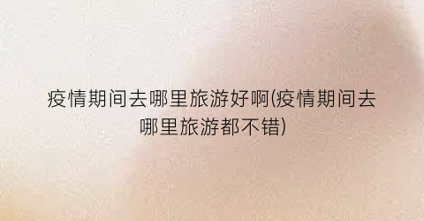 疫情期间去哪里旅游好啊(疫情期间去哪里旅游都不错)