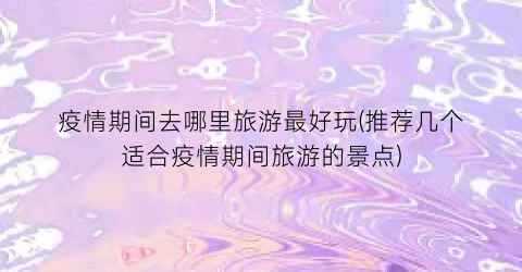 疫情期间去哪里旅游最好玩(推荐几个适合疫情期间旅游的景点)