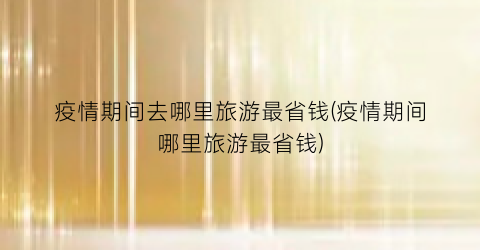 疫情期间去哪里旅游最省钱(疫情期间哪里旅游最省钱)