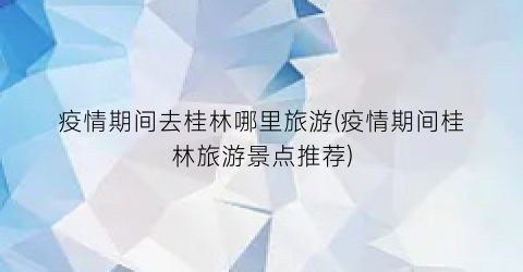 疫情期间去桂林哪里旅游(疫情期间桂林旅游景点推荐)