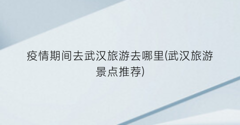 疫情期间去武汉旅游去哪里(武汉旅游景点推荐)