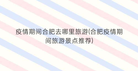 疫情期间合肥去哪里旅游(合肥疫情期间旅游景点推荐)