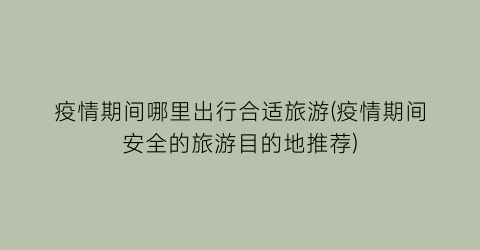 疫情期间哪里出行合适旅游(疫情期间安全的旅游目的地推荐)