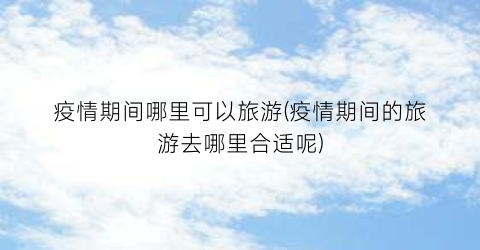 疫情期间哪里可以旅游(疫情期间的旅游去哪里合适呢)