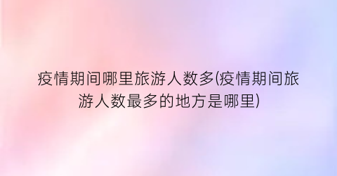 疫情期间哪里旅游人数多(疫情期间旅游人数最多的地方是哪里)