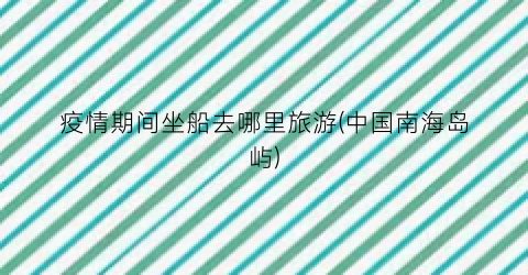 疫情期间坐船去哪里旅游(中国南海岛屿)