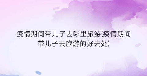 疫情期间带儿子去哪里旅游(疫情期间带儿子去旅游的好去处)