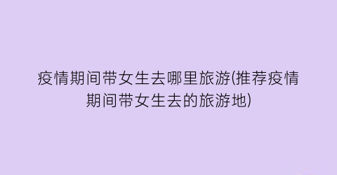疫情期间带女生去哪里旅游(推荐疫情期间带女生去的旅游地)
