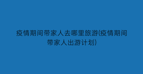 疫情期间带家人去哪里旅游(疫情期间带家人出游计划)