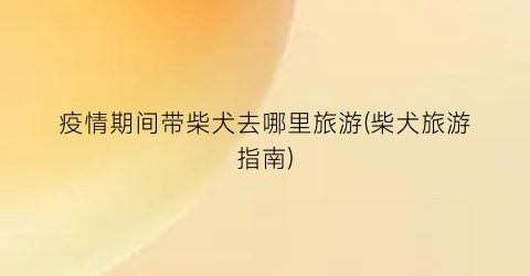 疫情期间带柴犬去哪里旅游(柴犬旅游指南)