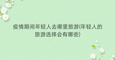 疫情期间年轻人去哪里旅游(年轻人的旅游选择会有哪些)