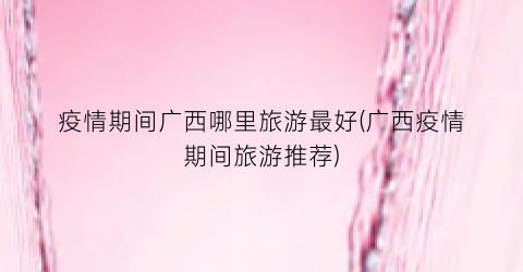 疫情期间广西哪里旅游最好(广西疫情期间旅游推荐)