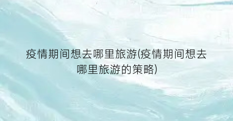 疫情期间想去哪里旅游(疫情期间想去哪里旅游的策略)