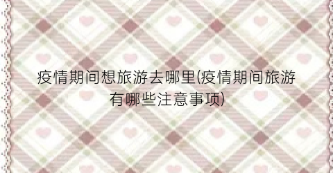 疫情期间想旅游去哪里(疫情期间旅游有哪些注意事项)