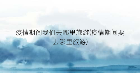 疫情期间我们去哪里旅游(疫情期间要去哪里旅游)