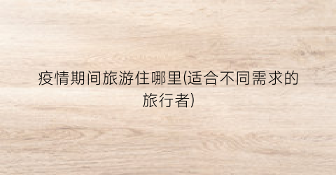 疫情期间旅游住哪里(适合不同需求的旅行者)