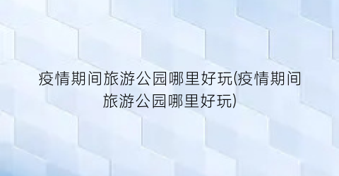 疫情期间旅游公园哪里好玩(疫情期间旅游公园哪里好玩)