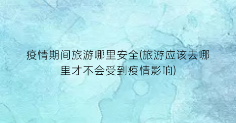 疫情期间旅游哪里安全(旅游应该去哪里才不会受到疫情影响)