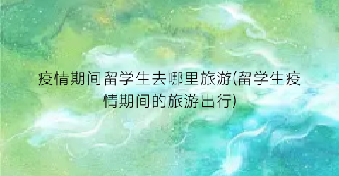疫情期间留学生去哪里旅游(留学生疫情期间的旅游出行)