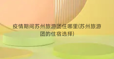 疫情期间苏州旅游团住哪里(苏州旅游团的住宿选择)