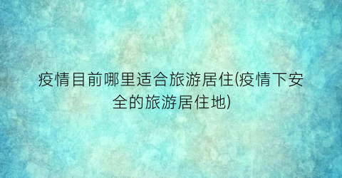 疫情目前哪里适合旅游居住(疫情下安全的旅游居住地)