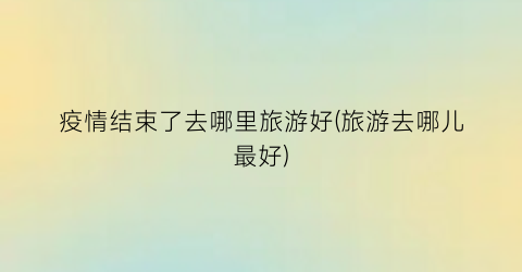 疫情结束了去哪里旅游好(旅游去哪儿最好)