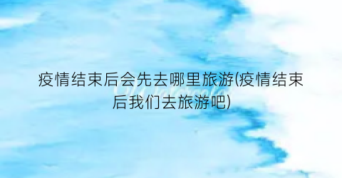 疫情结束后会先去哪里旅游(疫情结束后我们去旅游吧)
