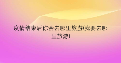 疫情结束后你会去哪里旅游(我要去哪里旅游)