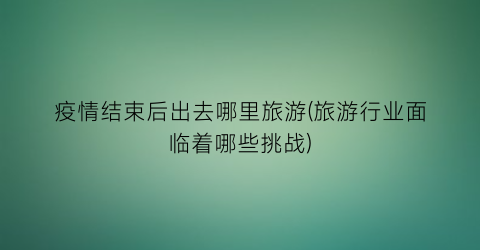 疫情结束后出去哪里旅游(旅游行业面临着哪些挑战)