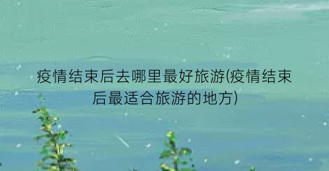 疫情结束后去哪里最好旅游(疫情结束后最适合旅游的地方)