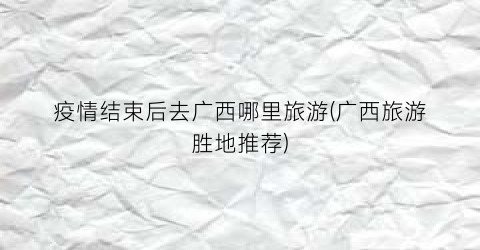 疫情结束后去广西哪里旅游(广西旅游胜地推荐)