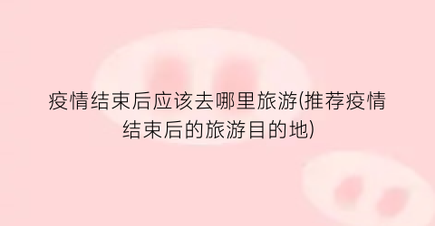 疫情结束后应该去哪里旅游(推荐疫情结束后的旅游目的地)