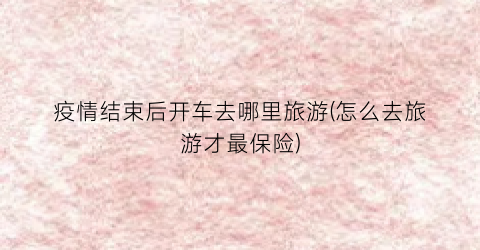 疫情结束后开车去哪里旅游(怎么去旅游才最保险)