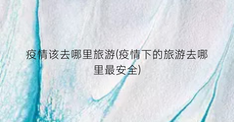 疫情该去哪里旅游(疫情下的旅游去哪里最安全)