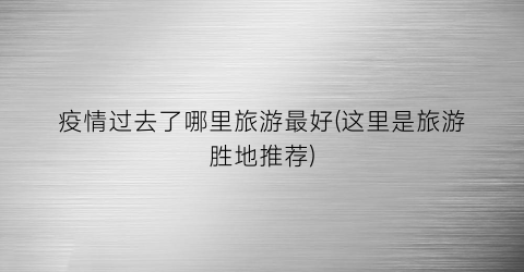 疫情过去了哪里旅游最好(这里是旅游胜地推荐)