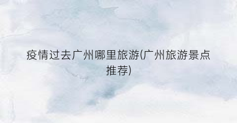 疫情过去广州哪里旅游(广州旅游景点推荐)