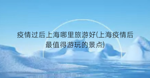 疫情过后上海哪里旅游好(上海疫情后最值得游玩的景点)