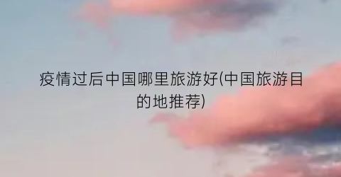疫情过后中国哪里旅游好(中国旅游目的地推荐)